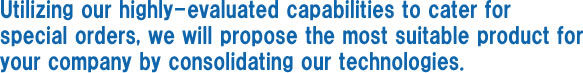 Utilizing our highly-evaluated capabilities to cater for 
special orders, we will propose the most suitable product for your company by consolidating our technologies. 