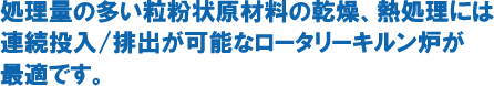 処理料の多い粒粉状原材量の乾燥、熱処理には連続投入/排出が可能なロータリーキルン炉が最適です。