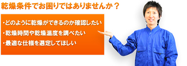 乾燥条件でお困りではありませんか？ ・どのように乾燥ができるのか確認したい ・乾燥時間や乾燥温度を調べたい ・最適な仕様を選定してほしい