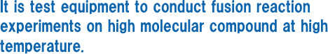 It is test equipment to conduct fusion reaction experiments on high molecular compound at high temperature.