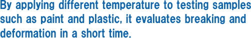 By applying different temperature to testing samples such as paint and plastic, it evaluates breaking and deformation in a short time.