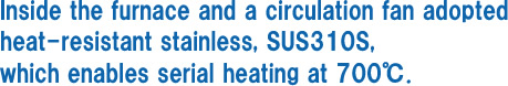 Inside the furnace and a circulation fan adopted heat-resistant stainless, SUS310S, which enables serial heating at 700℃.