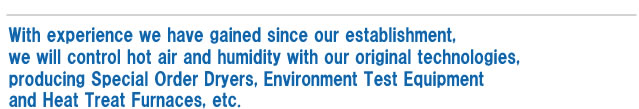 With experience we have gained since our establishment,
we will control hot air and humidity with our original technologies, producing Special Order Dryers, Environment Test Equipment and Heat Treat Furnaces, etc.