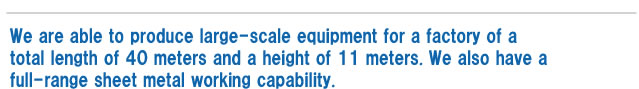 We are able to produce large-scale equipment for a factory of a total length of 40 meters and a height of 11 meters. We also have a full-range sheet metal working capability.