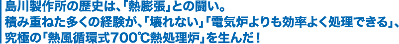 島川製作所の歴史は、「熱膨張」との闘い。積み重ねた多くの経験が、「壊れない」「電気炉よりも効率よく処理できる」、究極の「熱風循環式700℃熱処理炉」を生んだ！