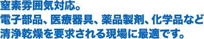 窒素雰囲気対応。電子部品、医療器具、薬品製剤、化学品など清浄乾燥を要求される現場に最適です。