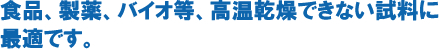 食品、製薬、バイオ等多量の水分を持ち、且つ高温での感想ができない試料に最適な乾燥機です。