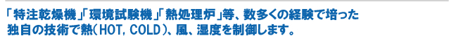 「特注乾燥機」「環境試験機」「熱処理炉」等、創業以来、数多くの製作実績から他社になに独自の技術で熱風、湿度を制御します。