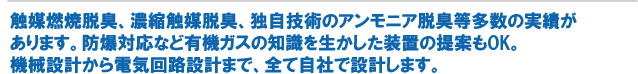 触媒燃焼脱臭、濃縮触媒脱臭、独自技術のアンモニア脱臭等多数の実績があります。防爆対応など有機ガスの知識を生かした装置の提案もOK